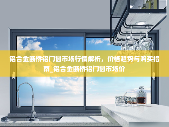 铝合金断桥铝门窗市场行情解析，价格趋势与购买指南_铝合金断桥铝门窗市场价