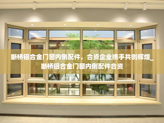 断桥铝合金门窗内倒配件，合资企业携手共创辉煌_断桥铝合金门窗内倒配件合资