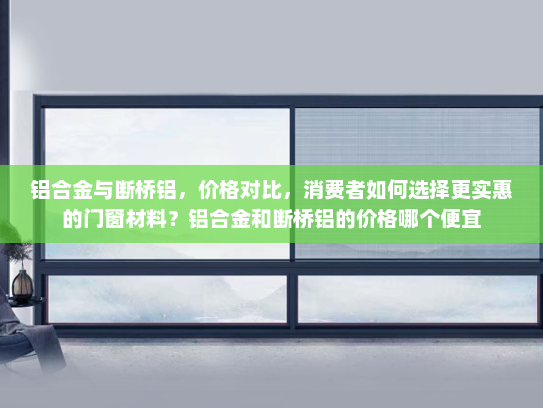 铝合金与断桥铝，价格对比，消费者如何选择更实惠的门窗材料？铝合金和断桥铝的价格哪个便宜