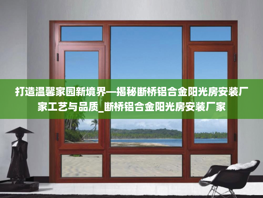 打造温馨家园新境界—揭秘断桥铝合金阳光房安装厂家工艺与品质_断桥铝合金阳光房安装厂家