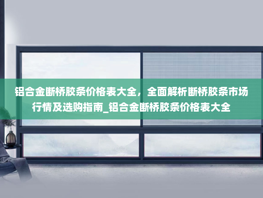 铝合金断桥胶条价格表大全，全面解析断桥胶条市场行情及选购指南_铝合金断桥胶条价格表大全