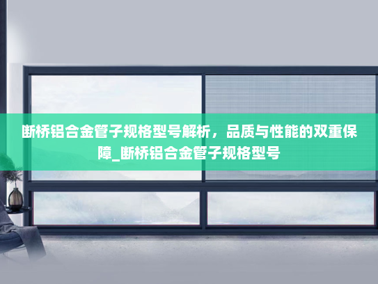 断桥铝合金管子规格型号解析，品质与性能的双重保障_断桥铝合金管子规格型号