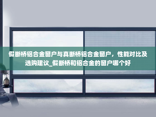 假断桥铝合金窗户与真断桥铝合金窗户，性能对比及选购建议_假断桥和铝合金的窗户哪个好