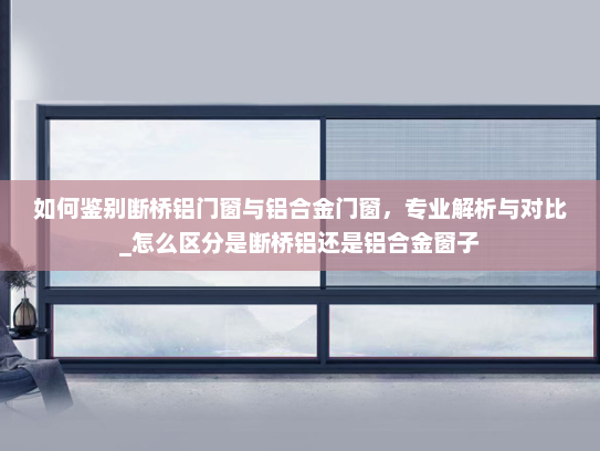 如何鉴别断桥铝门窗与铝合金门窗，专业解析与对比_怎么区分是断桥铝还是铝合金窗子