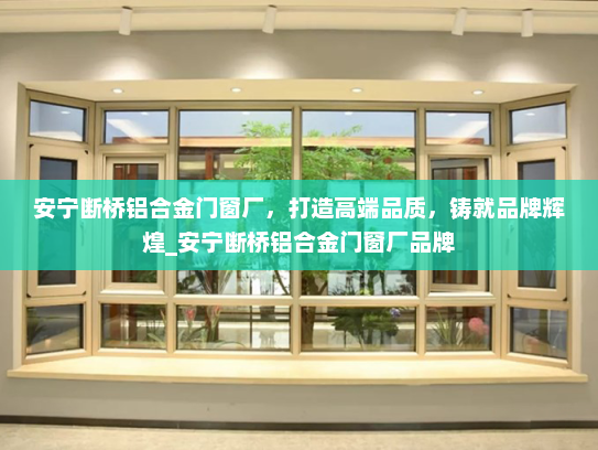 安宁断桥铝合金门窗厂，打造高端品质，铸就品牌辉煌_安宁断桥铝合金门窗厂品牌