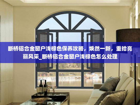 断桥铝合金窗户浅棕色保养攻略，焕然一新，重拾亮丽风采_断桥铝合金窗户浅棕色怎么处理