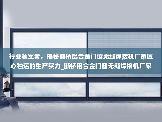 行业领军者，揭秘断桥铝合金门窗无缝焊接机厂家匠心独运的生产实力_断桥铝合金门窗无缝焊接机厂家