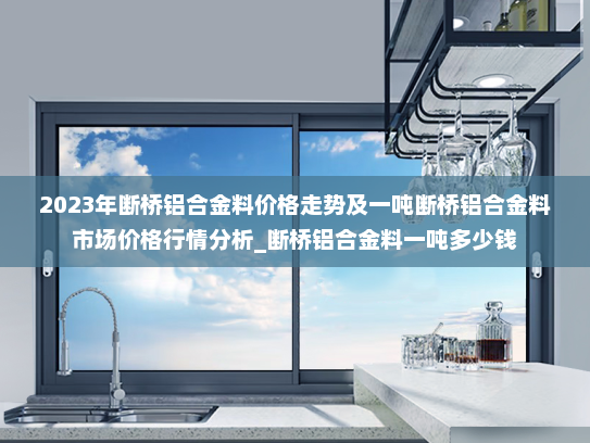 2023年断桥铝合金料价格走势及一吨断桥铝合金料市场价格行情分析_断桥铝合金料一吨多少钱
