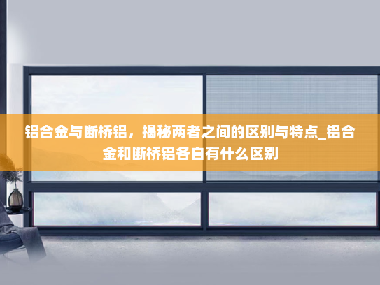 铝合金与断桥铝，揭秘两者之间的区别与特点_铝合金和断桥铝各自有什么区别