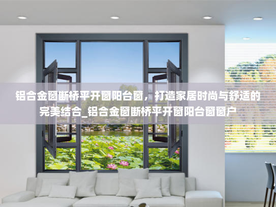 铝合金窗断桥平开窗阳台窗，打造家居时尚与舒适的完美结合_铝合金窗断桥平开窗阳台窗窗户