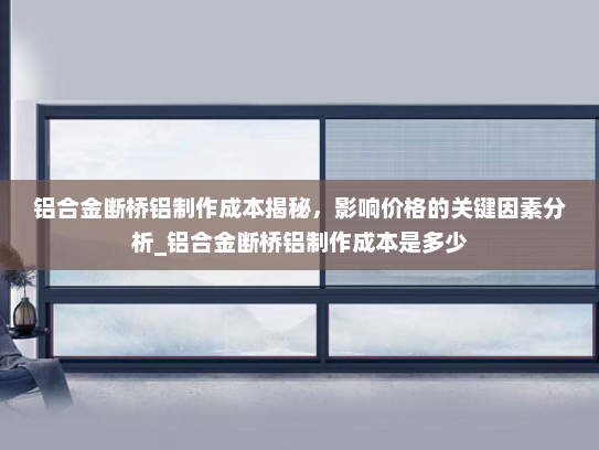 铝合金断桥铝制作成本揭秘，影响价格的关键因素分析_铝合金断桥铝制作成本是多少