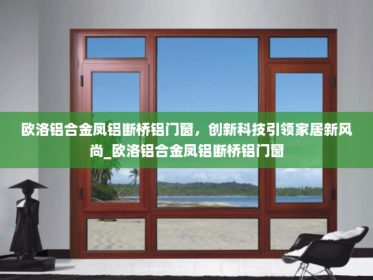 欧洛铝合金凤铝断桥铝门窗，创新科技引领家居新风尚_欧洛铝合金凤铝断桥铝门窗