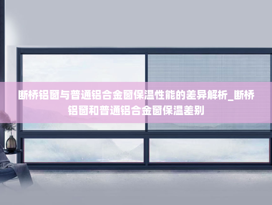 断桥铝窗与普通铝合金窗保温性能的差异解析_断桥铝窗和普通铝合金窗保温差别
