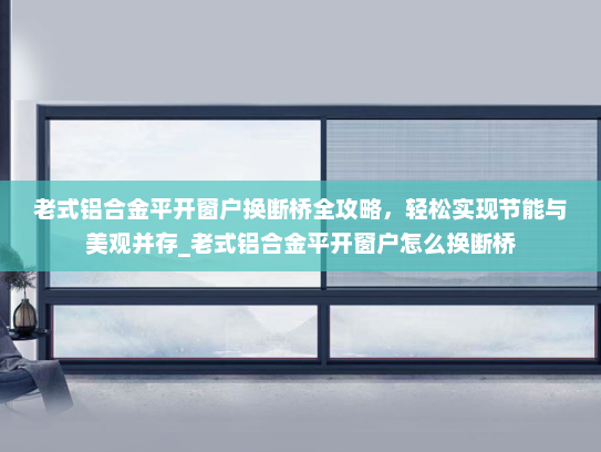 老式铝合金平开窗户换断桥全攻略，轻松实现节能与美观并存_老式铝合金平开窗户怎么换断桥