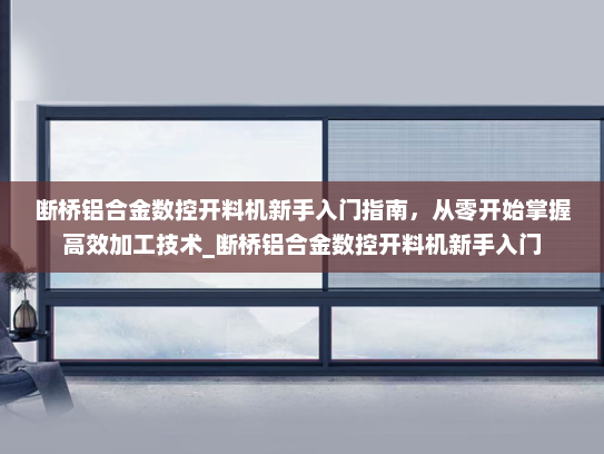 断桥铝合金数控开料机新手入门指南，从零开始掌握高效加工技术_断桥铝合金数控开料机新手入门
