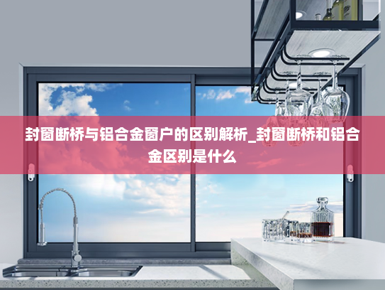 封窗断桥与铝合金窗户的区别解析_封窗断桥和铝合金区别是什么