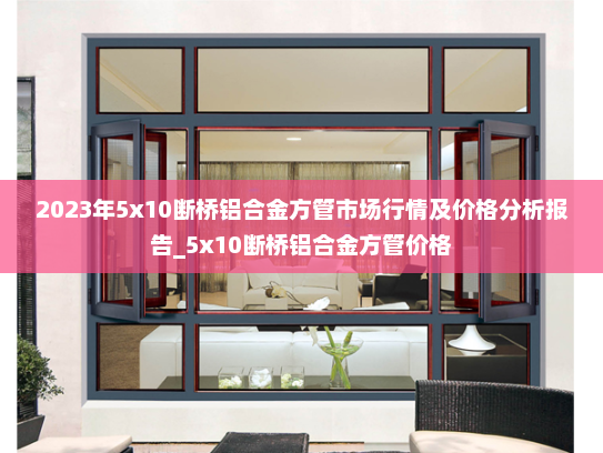 2023年5x10断桥铝合金方管市场行情及价格分析报告_5x10断桥铝合金方管价格