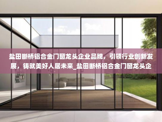 盐田断桥铝合金门窗龙头企业品牌，引领行业创新发展，铸就美好人居未来_盐田断桥铝合金门窗龙头企业品牌
