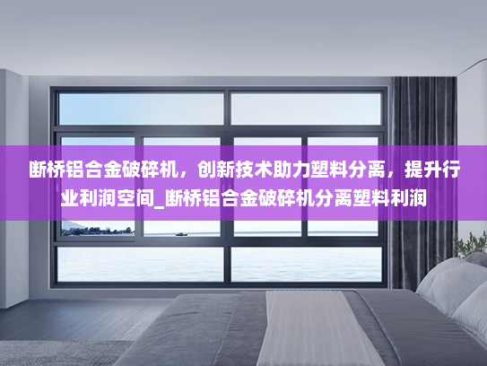 断桥铝合金破碎机，创新技术助力塑料分离，提升行业利润空间_断桥铝合金破碎机分离塑料利润