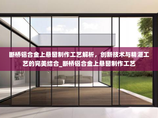 断桥铝合金上悬窗制作工艺解析，创新技术与精湛工艺的完美结合_断桥铝合金上悬窗制作工艺
