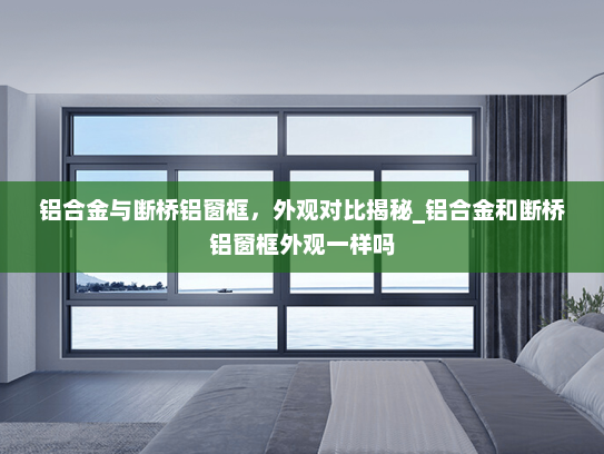 铝合金与断桥铝窗框，外观对比揭秘_铝合金和断桥铝窗框外观一样吗