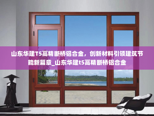山东华建T5高精断桥铝合金，创新材料引领建筑节能新篇章_山东华建t5高精断桥铝合金
