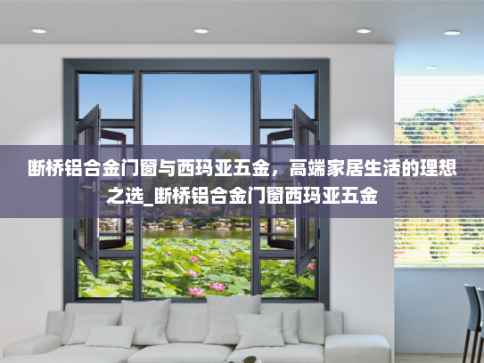 断桥铝合金门窗与西玛亚五金，高端家居生活的理想之选_断桥铝合金门窗西玛亚五金