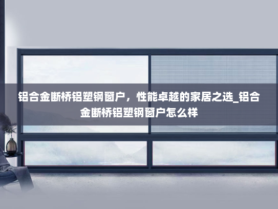 铝合金断桥铝塑钢窗户，性能卓越的家居之选_铝合金断桥铝塑钢窗户怎么样