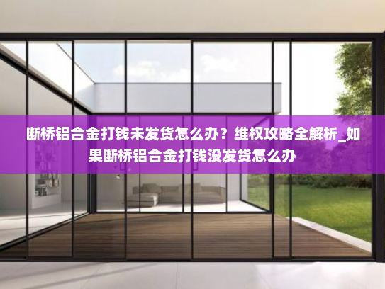 断桥铝合金打钱未发货怎么办？维权攻略全解析_如果断桥铝合金打钱没发货怎么办