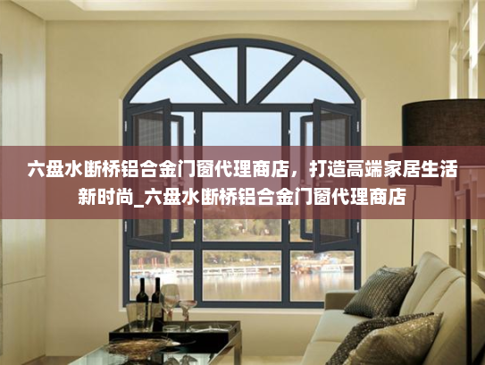 六盘水断桥铝合金门窗代理商店，打造高端家居生活新时尚_六盘水断桥铝合金门窗代理商店