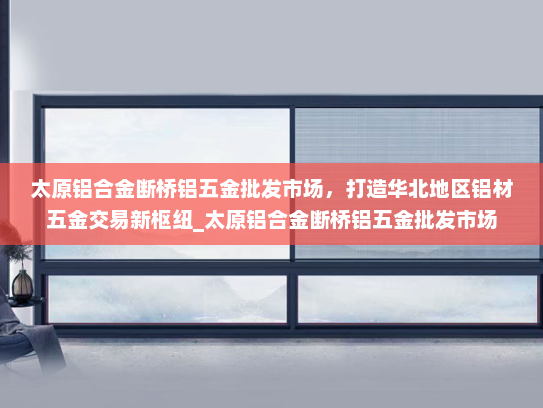 太原铝合金断桥铝五金批发市场，打造华北地区铝材五金交易新枢纽_太原铝合金断桥铝五金批发市场
