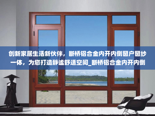 创新家居生活新伙伴，断桥铝合金内开内倒窗户窗纱一体，为您打造静谧舒适空间_断桥铝合金内开内倒窗户窗纱一体