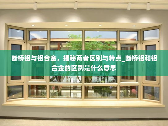 断桥铝与铝合金，揭秘两者区别与特点_断桥铝和铝合金的区别是什么意思