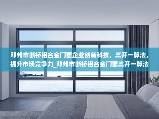 邓州市断桥铝合金门窗企业创新科技，三开一算法，提升市场竞争力_邓州市断桥铝合金门窗三开一算法