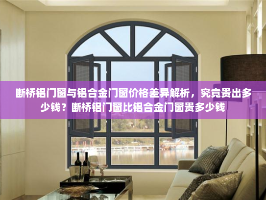 断桥铝门窗与铝合金门窗价格差异解析，究竟贵出多少钱？断桥铝门窗比铝合金门窗贵多少钱