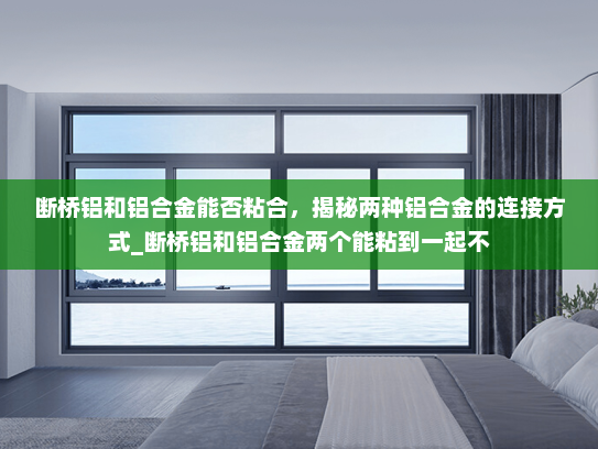 断桥铝和铝合金能否粘合，揭秘两种铝合金的连接方式_断桥铝和铝合金两个能粘到一起不
