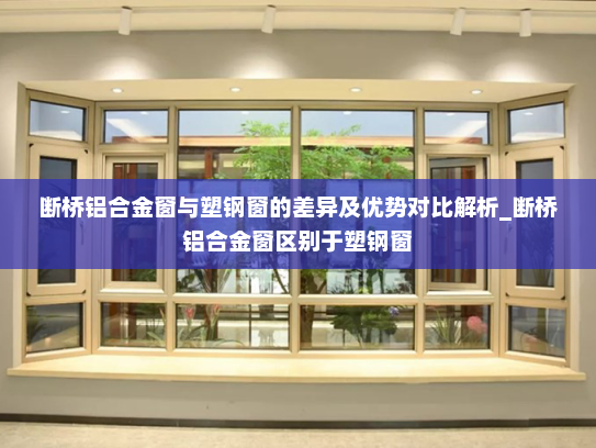 断桥铝合金窗与塑钢窗的差异及优势对比解析_断桥铝合金窗区别于塑钢窗
