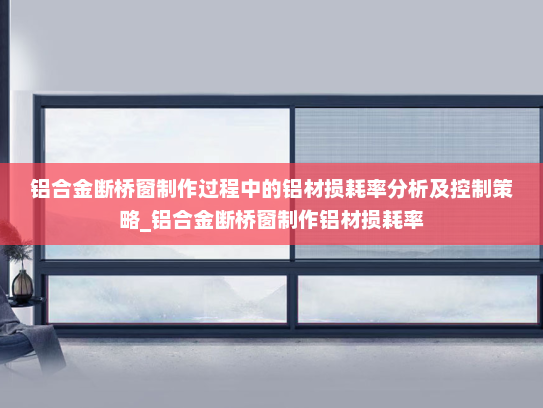 铝合金断桥窗制作过程中的铝材损耗率分析及控制策略_铝合金断桥窗制作铝材损耗率