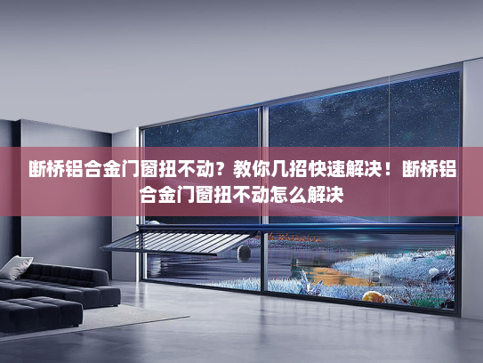 断桥铝合金门窗扭不动？教你几招快速解决！断桥铝合金门窗扭不动怎么解决