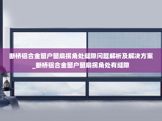 断桥铝合金窗户窗扇拐角处缝隙问题解析及解决方案_断桥铝合金窗户窗扇拐角处有缝隙