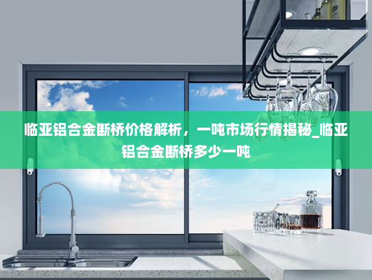 临亚铝合金断桥价格解析，一吨市场行情揭秘_临亚铝合金断桥多少一吨