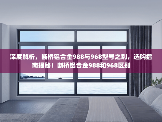 深度解析，断桥铝合金988与968型号之别，选购指南揭秘！断桥铝合金988和968区别