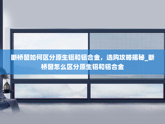 断桥窗如何区分原生铝和铝合金，选购攻略揭秘_断桥窗怎么区分原生铝和铝合金